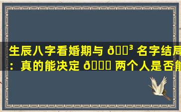 生辰八字看婚期与 🐳 名字结局：真的能决定 🐘 两个人是否能走到最后吗